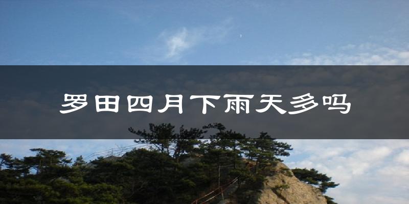 罗田四月下雨天多吗?罗田4月份降雨量多少?