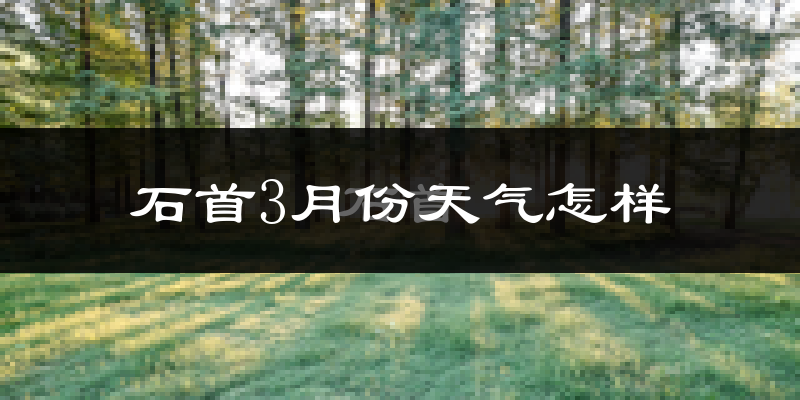 石首市3月份天气如何?冷热变化大吗?