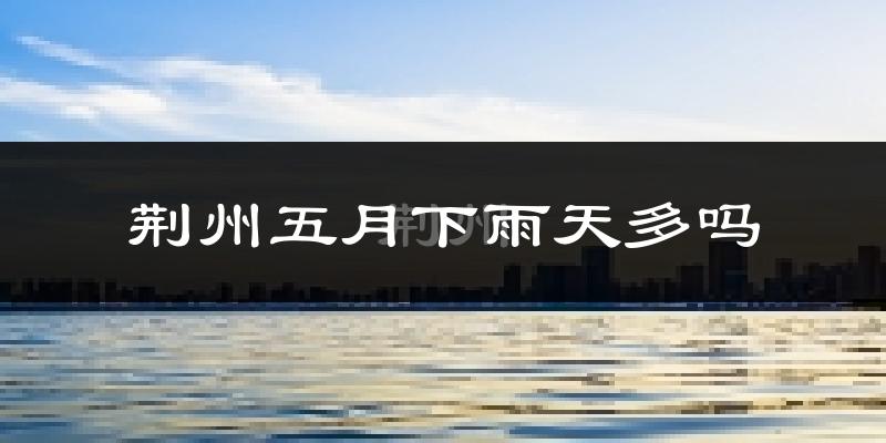 荆州五月下雨天多吗?荆州5月份降雨量多少?