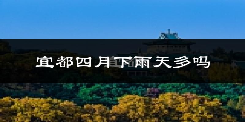 宜都四月下雨天多吗?宜都4月份降雨量多少?
