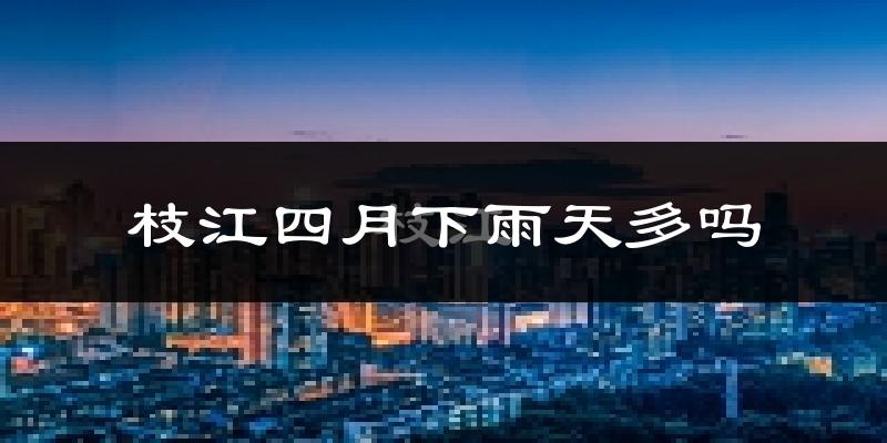 枝江四月下雨天多吗?枝江4月份降雨量多少?