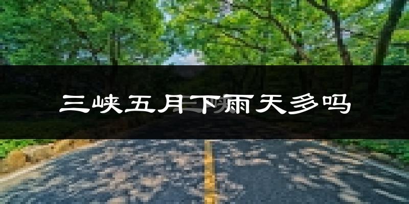 三峡五月下雨天多吗?三峡5月份降雨量多少?