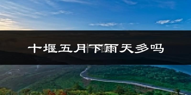 十堰五月下雨天多吗?十堰5月份降雨量多少?