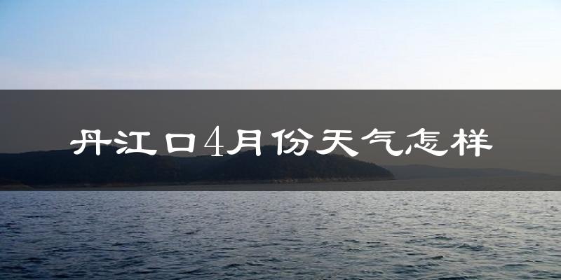 丹江口市4月份天气如何?冷热情况怎么样?