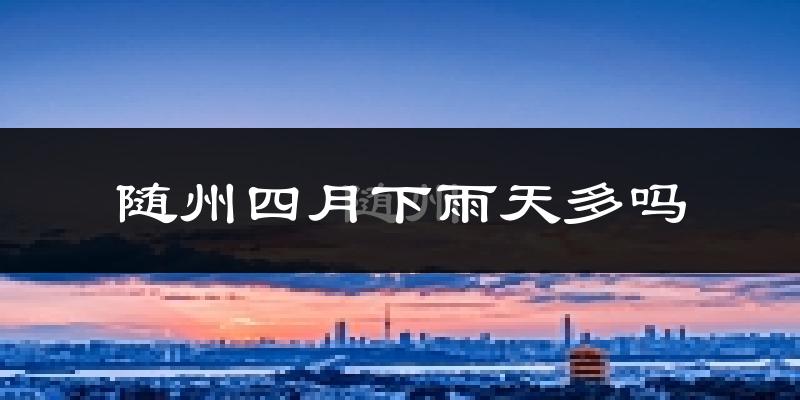 随州四月下雨天多吗?随州4月份降雨量多少?