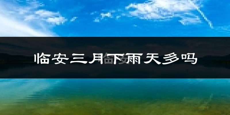 临安三月下雨天多吗?临安3月份降雨量多少?