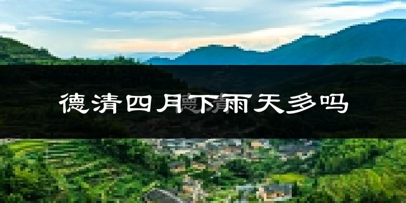 德清四月下雨天多吗?德清4月份降雨量多少?