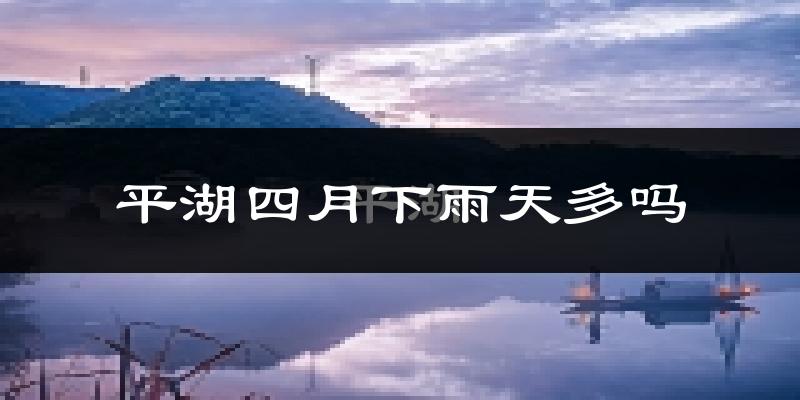 平湖四月下雨天多吗?平湖4月份降雨量多少?