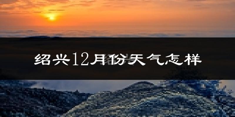 绍兴12月份天气怎样?绍兴十二月冷吗?