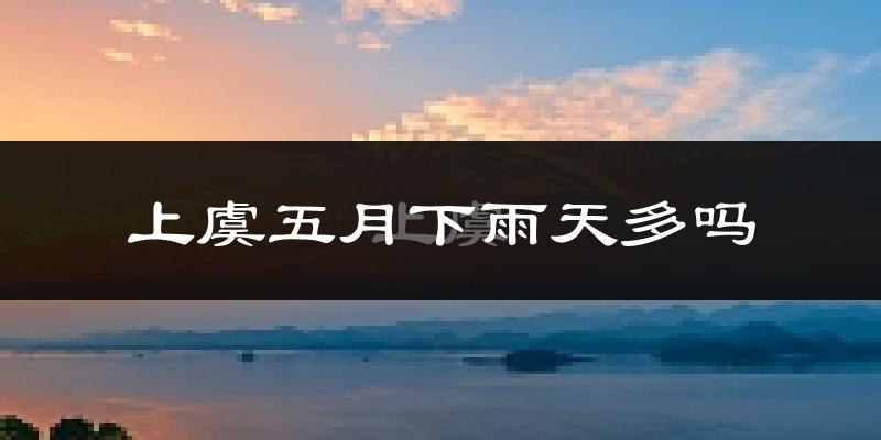 上虞五月下雨天多吗?上虞5月份降雨量多少?