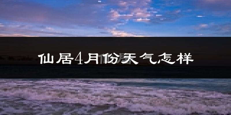 仙居县4月份天气如何?冷热情况怎么样?
