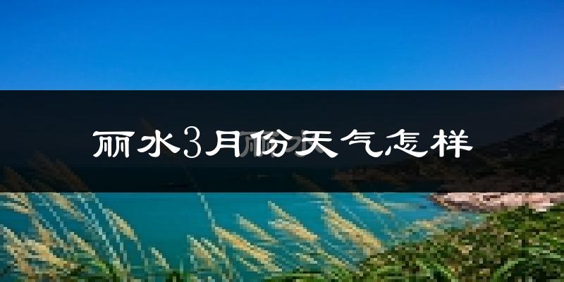 丽水市3月份天气如何?冷热变化大吗?