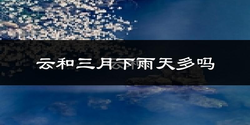 云和三月下雨天多吗?云和3月份降雨量多少?