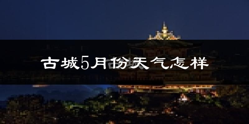 古城5月份天气怎样?古城五月冷吗?