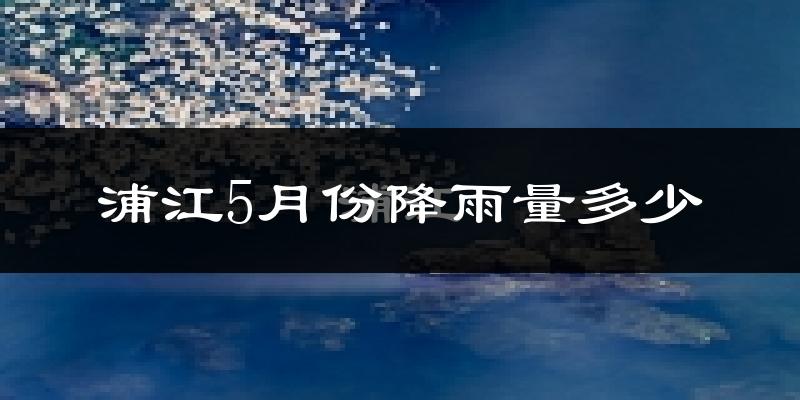 浦江5月份降雨量多少?浦江五月下雨多吗?