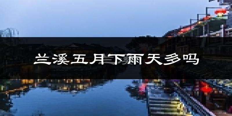 兰溪五月下雨天多吗?兰溪5月份降雨量多少?