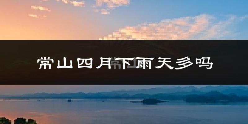 常山四月下雨天多吗?常山4月份降雨量多少?