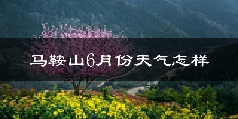 马鞍山6月份天气如何?很热吗?