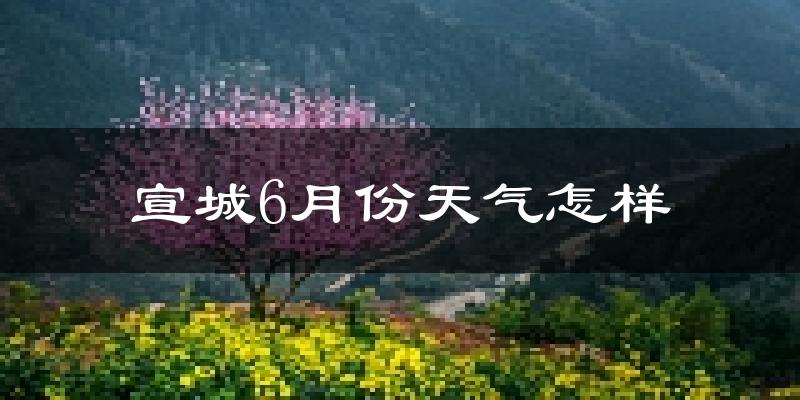 宣城6月份天气如何?很热吗?