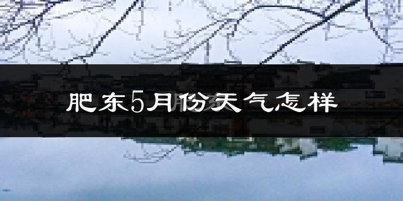 肥东5月份天气怎样?肥东五月冷不冷?
