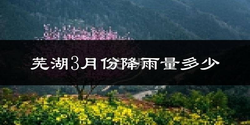 芜湖3月份降雨量多少?芜湖三月下雨多吗?