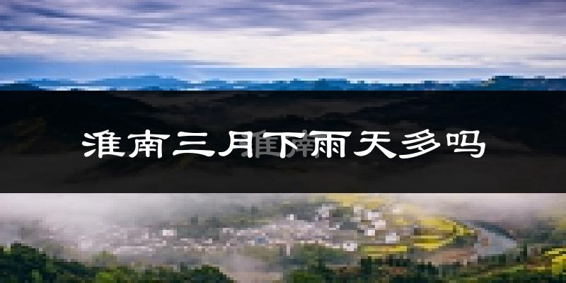 淮南三月下雨天多吗?淮南3月份降雨量多少?
