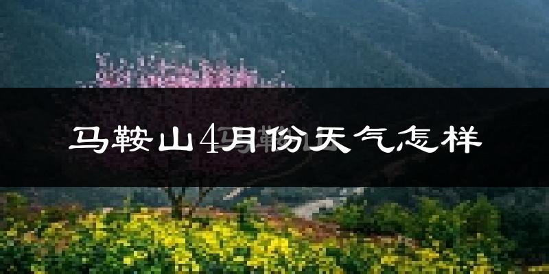 马鞍山4月份天气如何?冷热情况怎么样?