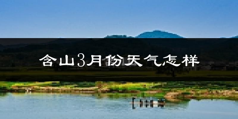 含山县3月份天气如何?冷热变化大吗?