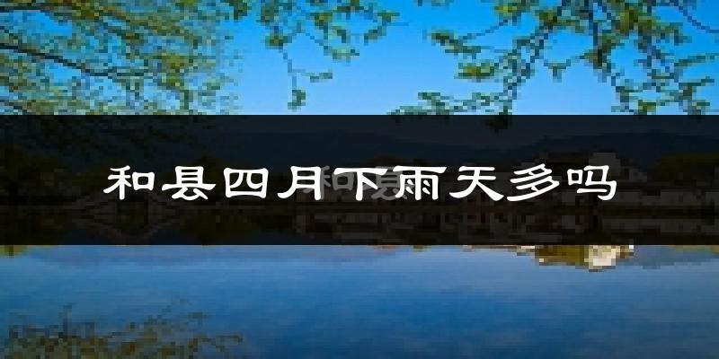 和县四月下雨天多吗?和县4月份降雨量多少?