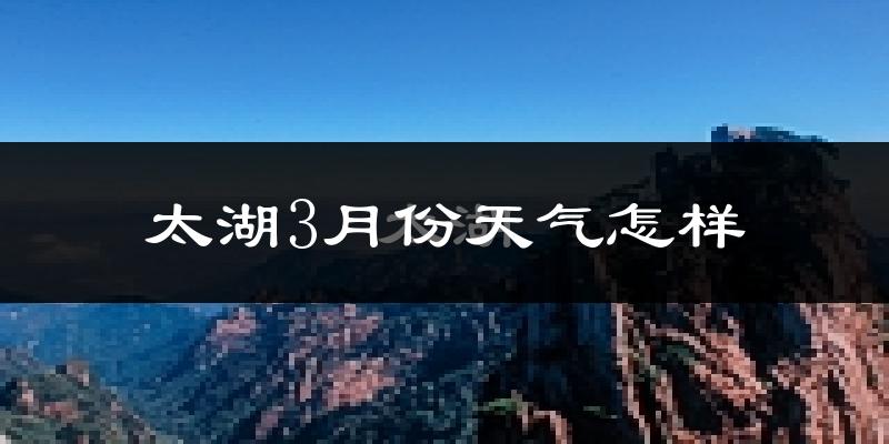 太湖县3月份天气如何?冷热情况怎样?