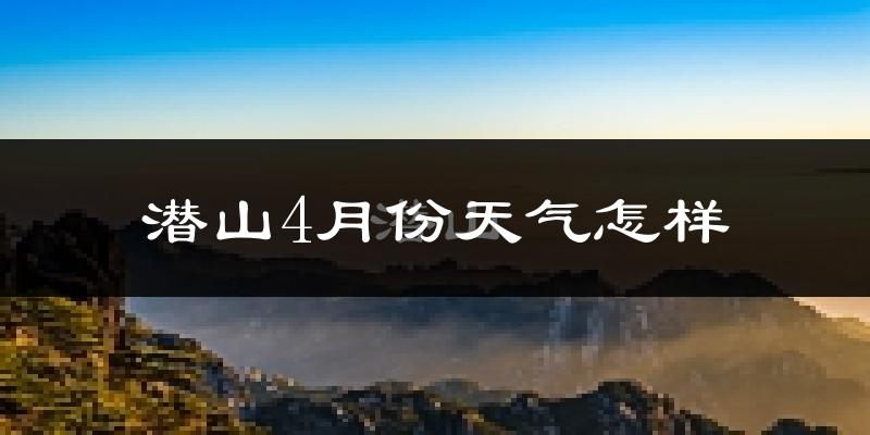 潜山县4月份天气如何?冷热情况怎么样?