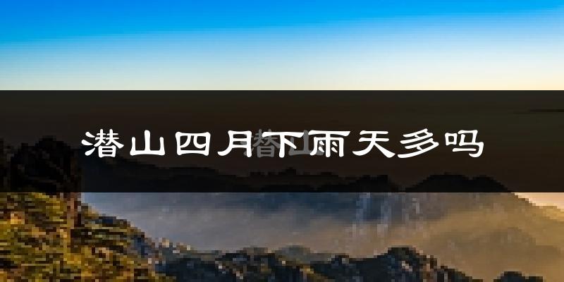 潜山四月下雨天多吗?潜山4月份降雨量多少?
