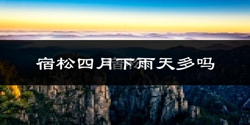 宿松四月下雨天多吗?宿松4月份降雨量多少?