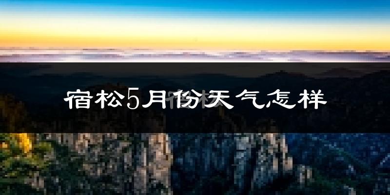 宿松县5月份天气如何?很热吗?