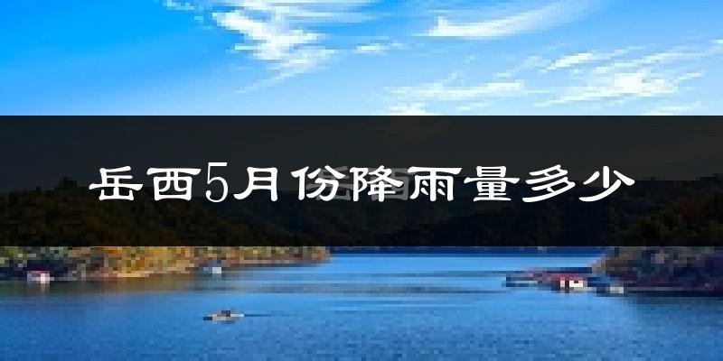 岳西5月份降雨量多少?岳西五月下雨多吗?