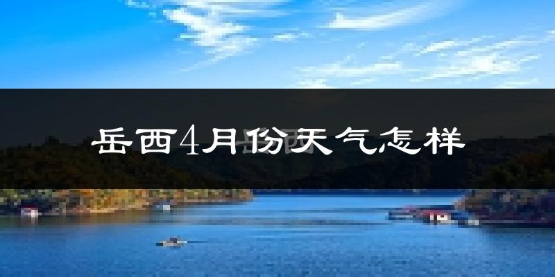 岳西县4月份天气如何?冷热情况怎么样?
