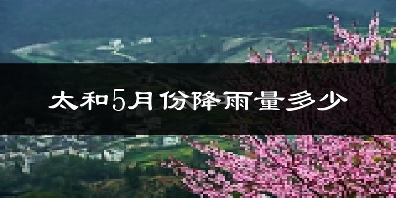 太和5月份降雨量多少?太和五月下雨多吗?