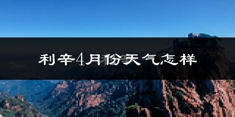 利辛县4月份天气如何?冷热情况怎么样?