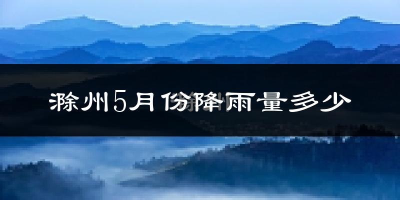 滁州5月份降雨量多少?滁州五月下雨多吗?