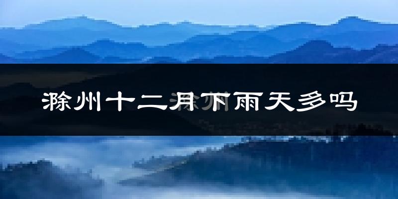 滁州十二月下雨天多吗?滁州12月份降雨量多少?