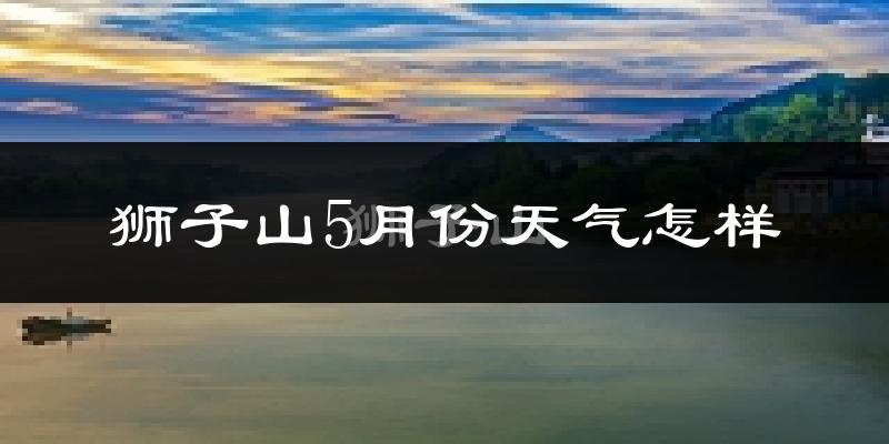 狮子山5月份天气怎样?狮子山五月冷吗?
