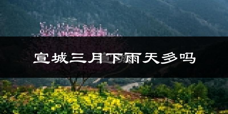 宣城三月下雨天多吗?宣城3月份降雨量多少?