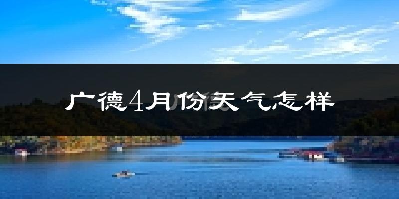 广德县4月份天气如何?冷热情况怎么样?