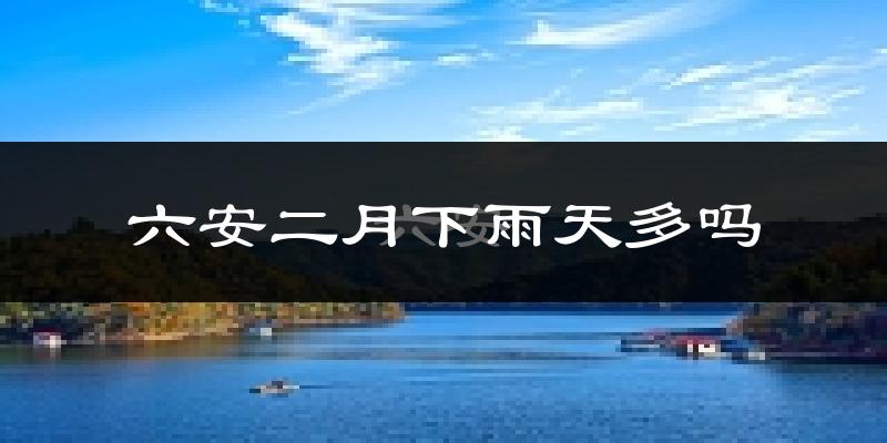 六安二月下雨天多吗?六安2月份降雨量多少?