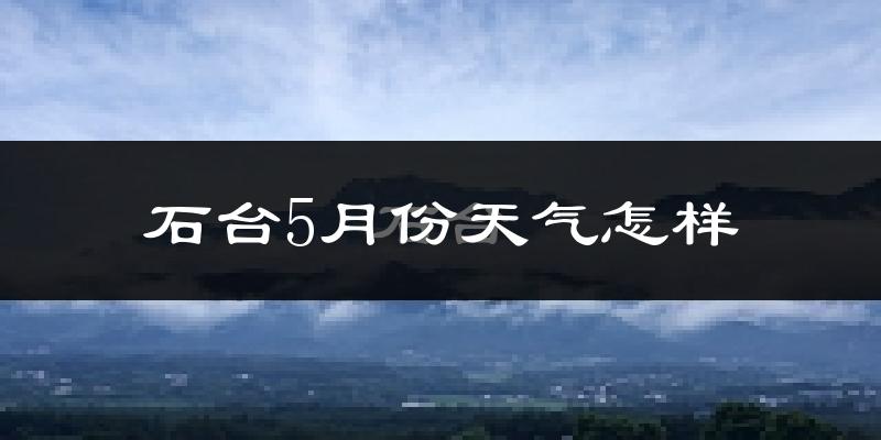 石台县5月份天气如何?很热吗?