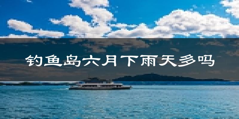 钓鱼岛六月下雨天多吗?钓鱼岛6月份降雨量多少?