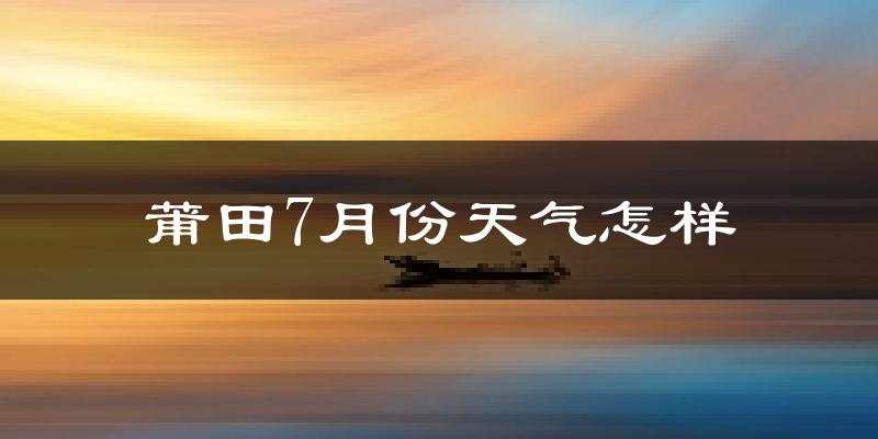 莆田市7月份天气如何?很热吗?