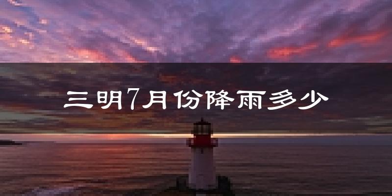 三明7月份降雨多少?