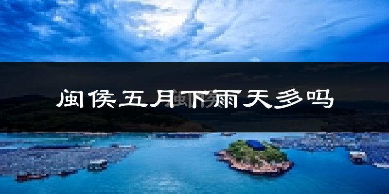 闽侯五月下雨天多吗?闽侯5月份降雨量多少?