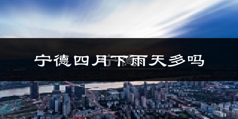 宁德四月下雨天多吗?宁德4月份降雨量多少?